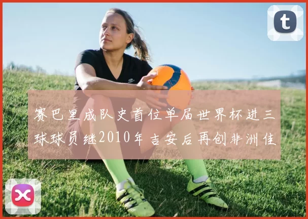 赛巴里成队史首位单届世界杯进三球球员继2010年吉安后再创非洲佳绩