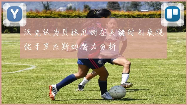 沃克认为贝林厄姆在关键时刻表现优于罗杰斯的潜力分析