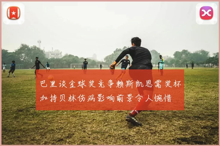 巴里谈金球奖竞争赖斯凯恩需奖杯加持贝林伤病影响前景令人惋惜