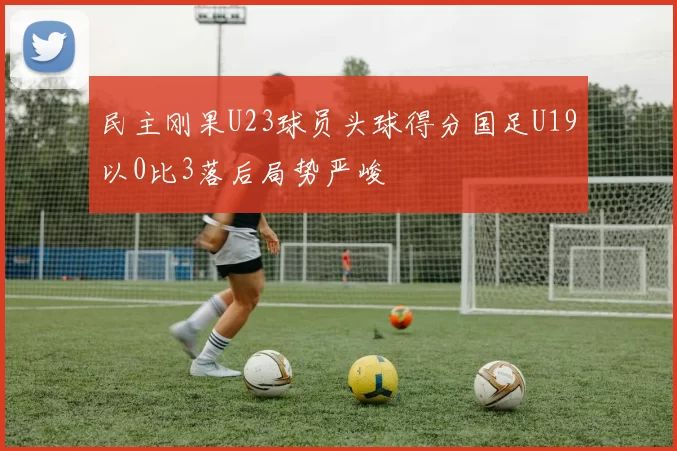 民主刚果U23球员头球得分国足U19以0比3落后局势严峻