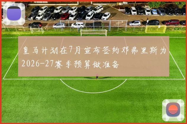 皇马计划在7月宣布签约邓弗里斯为2026-27赛季预算做准备