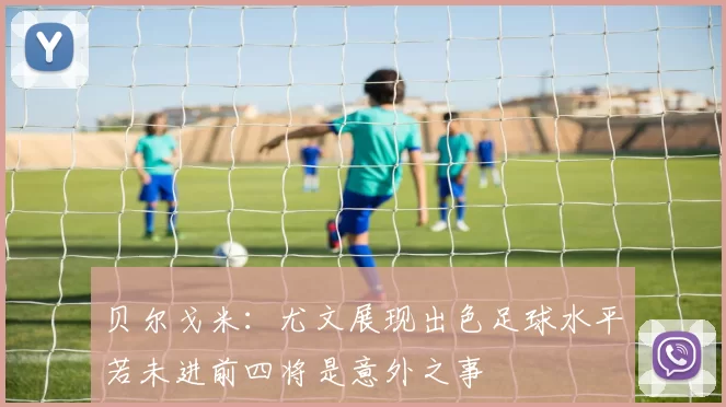 贝尔戈米：尤文展现出色足球水平若未进前四将是意外之事