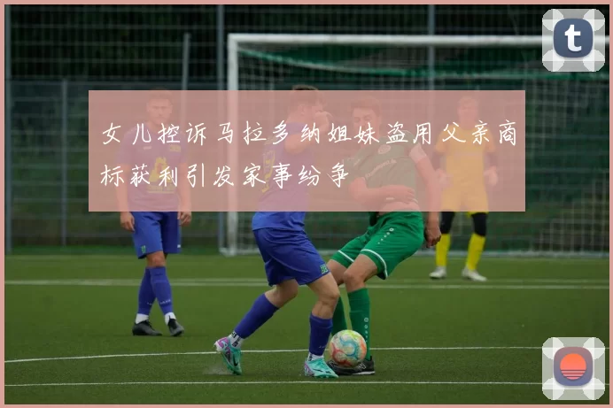 女儿控诉马拉多纳姐妹盗用父亲商标获利引发家事纷争