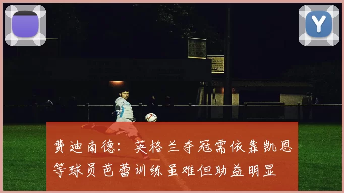 费迪南德：英格兰夺冠需依靠凯恩等球员芭蕾训练虽难但助益明显