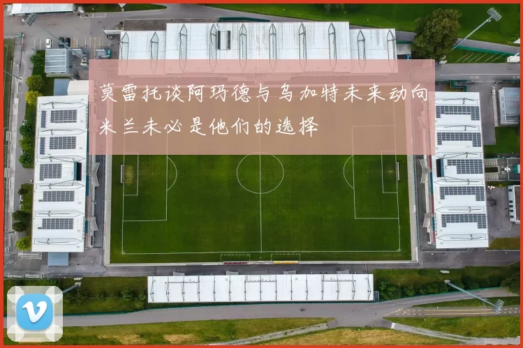 莫雷托谈阿玛德与乌加特未来动向米兰未必是他们的选择