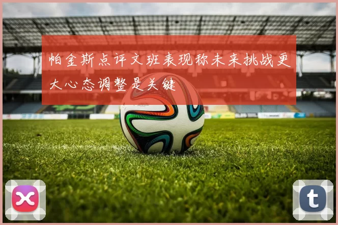 帕金斯点评文班表现称未来挑战更大心态调整是关键
