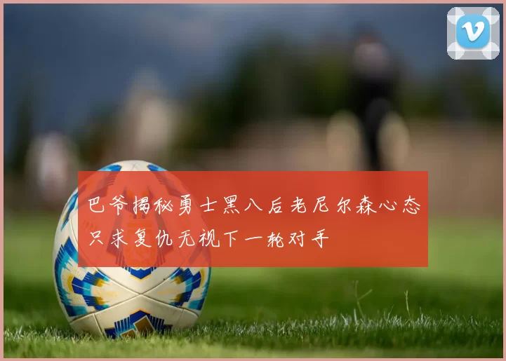 巴爷揭秘勇士黑八后老尼尔森心态只求复仇无视下一轮对手