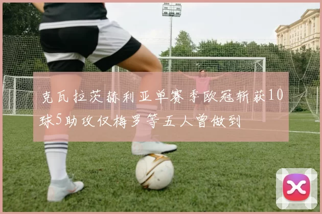 克瓦拉茨赫利亚单赛季欧冠斩获10球5助攻仅梅罗等五人曾做到