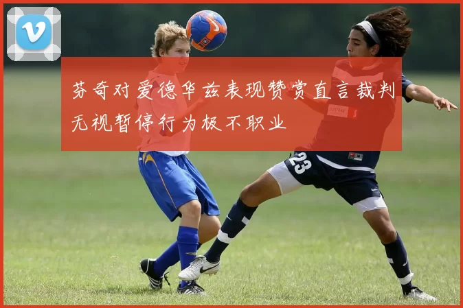 芬奇对爱德华兹表现赞赏直言裁判无视暂停行为极不职业