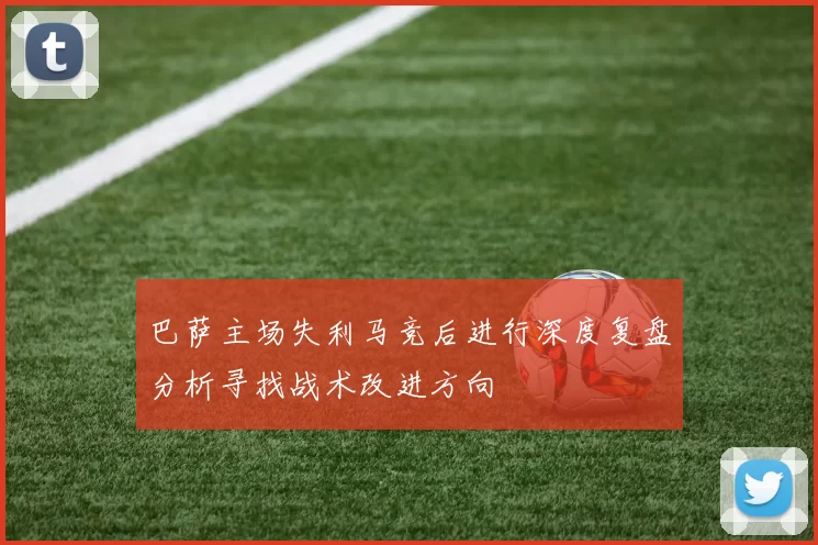 巴萨主场失利马竞后进行深度复盘分析寻找战术改进方向