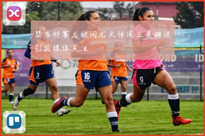 瑟洛特赛后被问尤文传闻三度避谈引发媒体关注