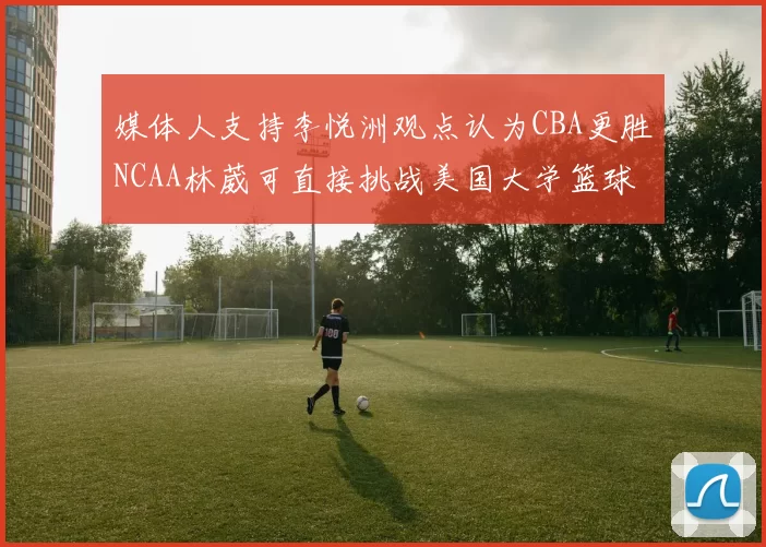 媒体人支持李悦洲观点认为CBA更胜NCAA林葳可直接挑战美国大学篮球