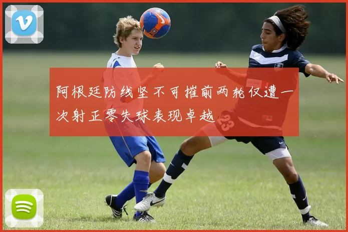 阿根廷防线坚不可摧前两轮仅遭一次射正零失球表现卓越