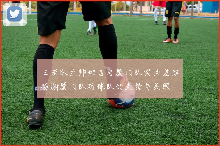三明队主帅坦言与厦门队实力差距感谢厦门队对球队的支持与关照