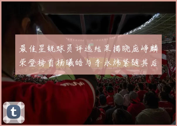 最佳星锐球员评选结果揭晓庞峥麟荣登榜首杨曦皓与李永炜紧随其后