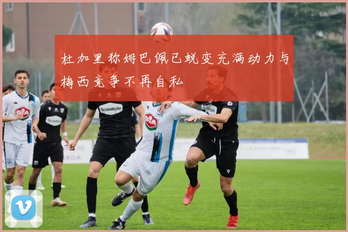 杜加里称姆巴佩已蜕变充满动力与梅西竞争不再自私