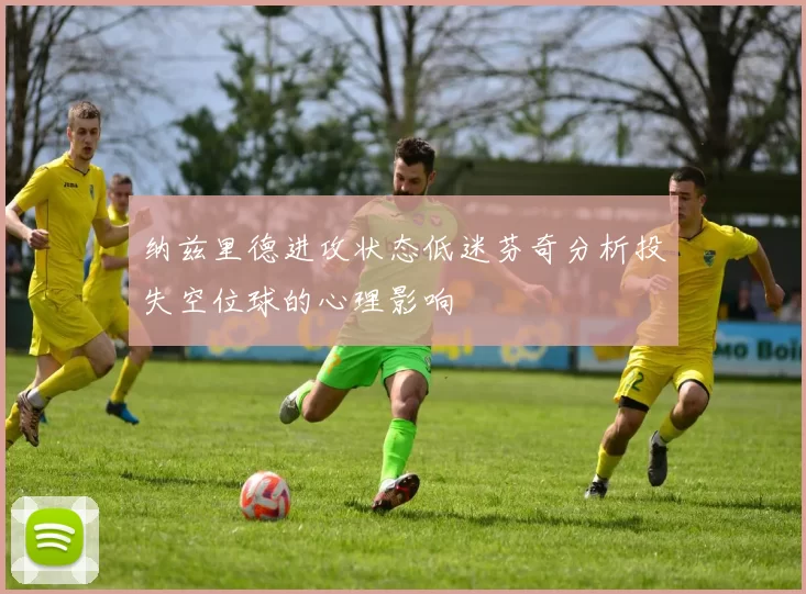 纳兹里德进攻状态低迷芬奇分析投失空位球的心理影响