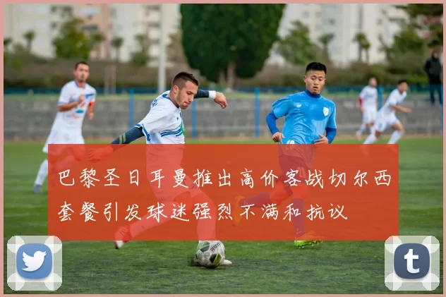 巴黎圣日耳曼推出高价客战切尔西套餐引发球迷强烈不满和抗议