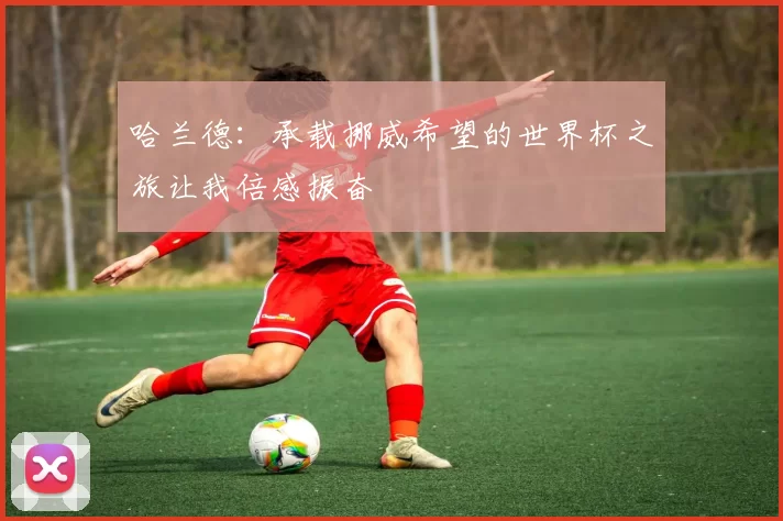 哈兰德:承载挪威希望的世界杯之旅让我倍感振奋