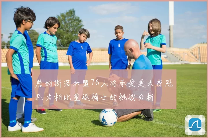 詹姆斯若加盟76人将承受更大夺冠压力相比重返骑士的挑战分析