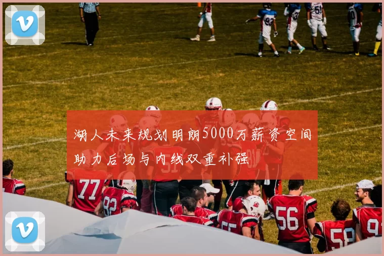 湖人未来规划明朗5000万薪资空间助力后场与内线双重补强