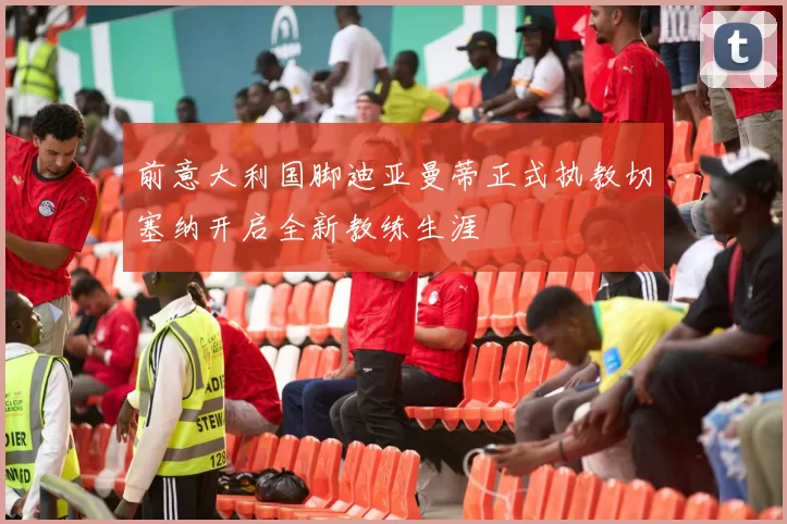 前意大利国脚迪亚曼蒂正式执教切塞纳开启全新教练生涯