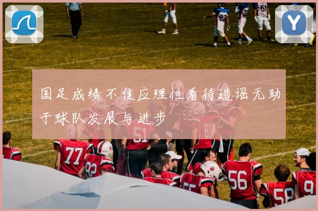 国足成绩不佳应理性看待造谣无助于球队发展与进步