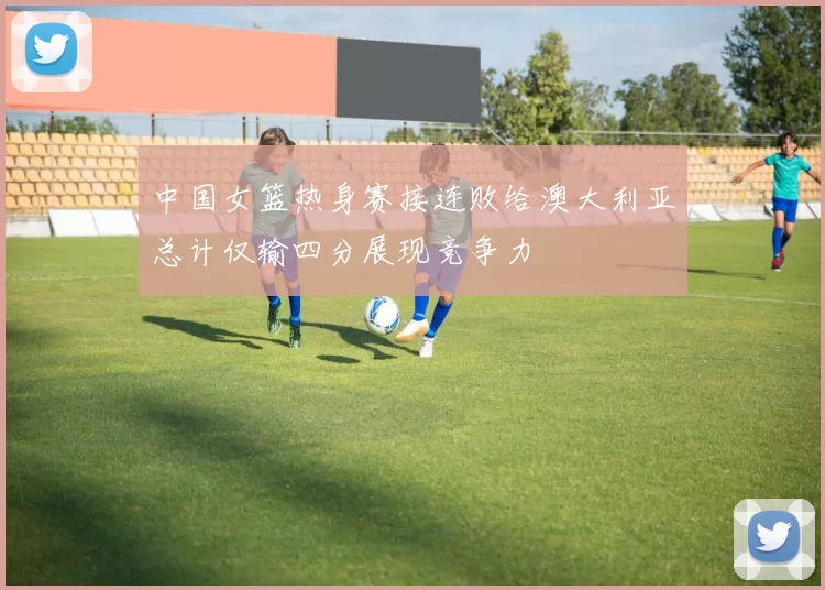 中国女篮热身赛接连败给澳大利亚总计仅输四分展现竞争力