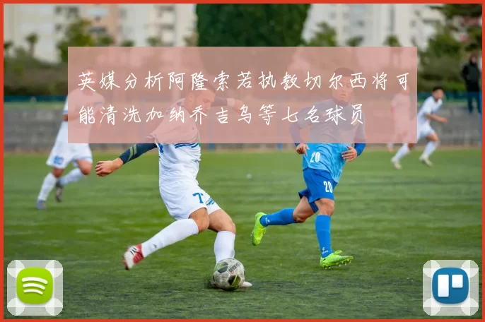 英媒分析阿隆索若执教切尔西将可能清洗加纳乔吉乌等七名球员