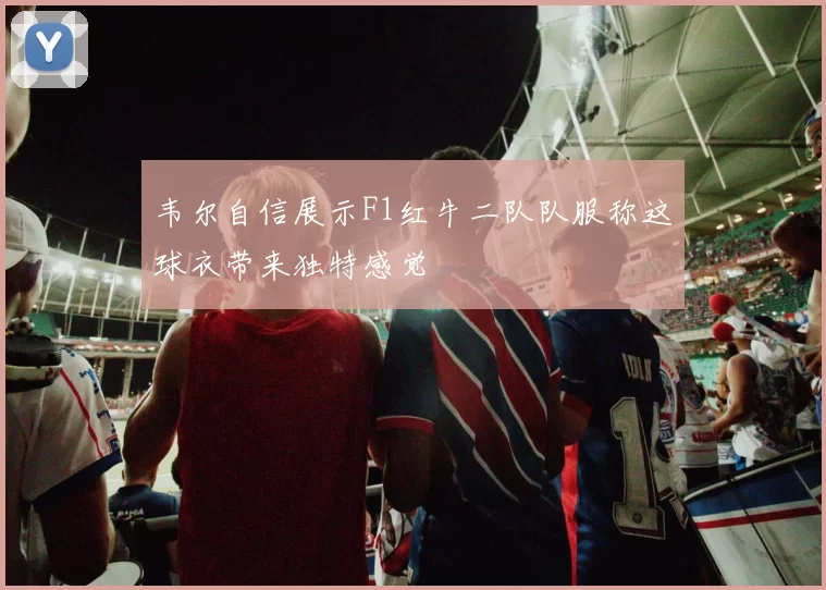 韦尔自信展示F1红牛二队队服称这球衣带来独特感觉