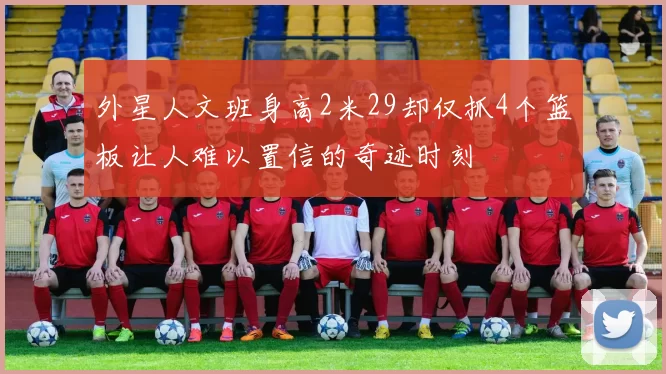 外星人文班身高2米29却仅抓4个篮板让人难以置信的奇迹时刻