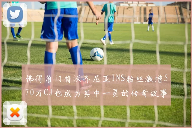 佛得角门将沃齐尼亚INS粉丝激增570万CJ也成为其中一员的传奇故事