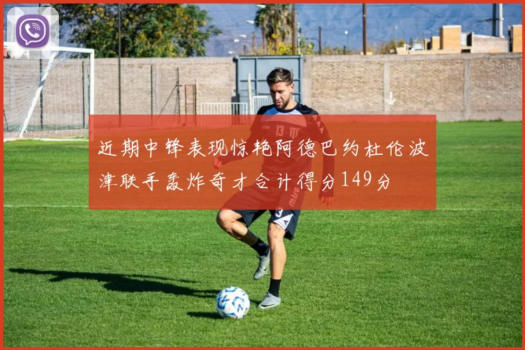 近期中锋表现惊艳阿德巴约杜伦波津联手轰炸奇才合计得分149分