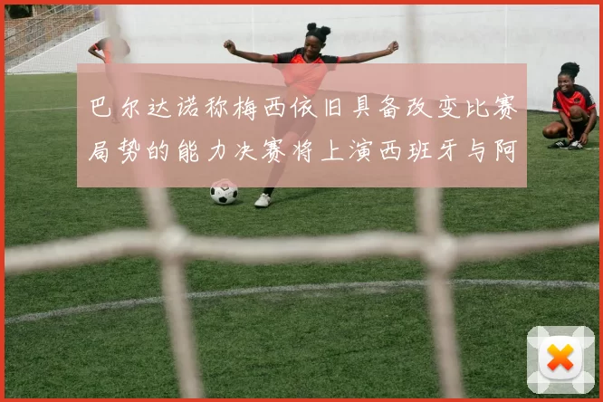 巴尔达诺称梅西依旧具备改变比赛局势的能力决赛将上演西班牙与阿根廷的对决
