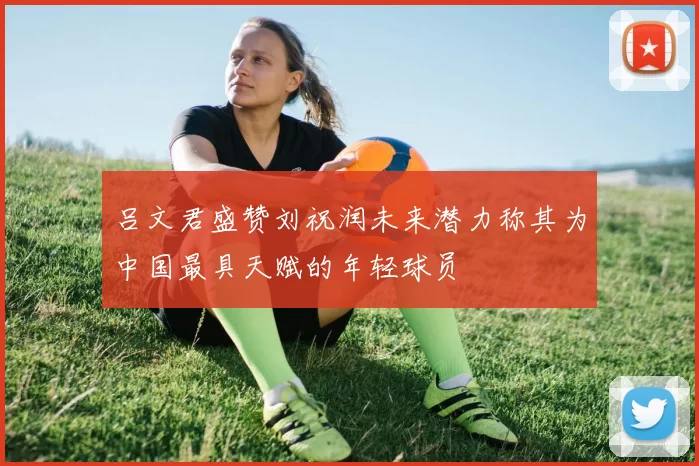 吕文君盛赞刘祝润未来潜力称其为中国最具天赋的年轻球员