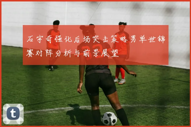 石宇奇强化后场突击策略男单世锦赛对阵分析与前景展望
